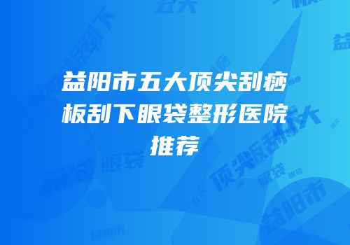 益阳市五大顶尖刮痧板刮下眼袋整形医院推荐