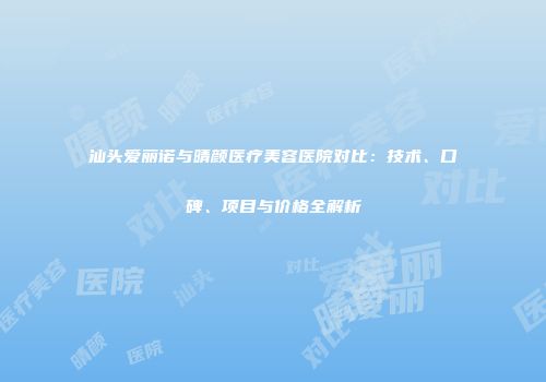 汕头爱丽诺与晴颜医疗美容医院对比：技术、口碑、项目与价格全解析