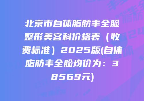 北京市自体脂肪丰全脸整形美容科价格表（收费标准）2025版(自体脂肪丰全脸均价为：38569元)