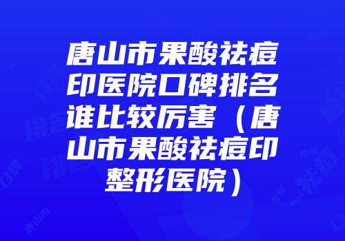 唐山市果酸祛痘印医院口碑排名谁比较厉害（唐山市果酸祛痘印整形医院）