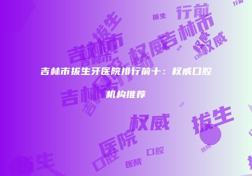 吉林市拔生牙医院排行前十：权威口腔机构推荐