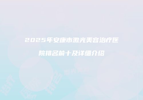 2025年安康市激光美容治疗医院排名前十及详细介绍