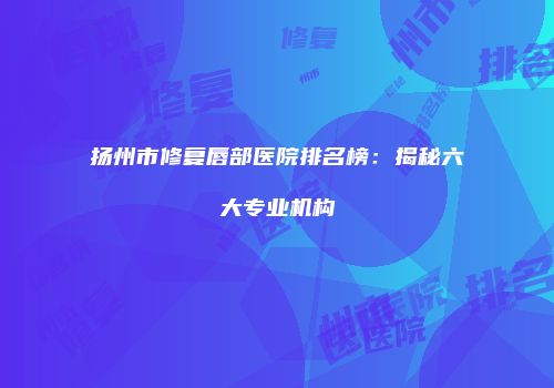 扬州市修复唇部医院排名榜：揭秘六大专业机构