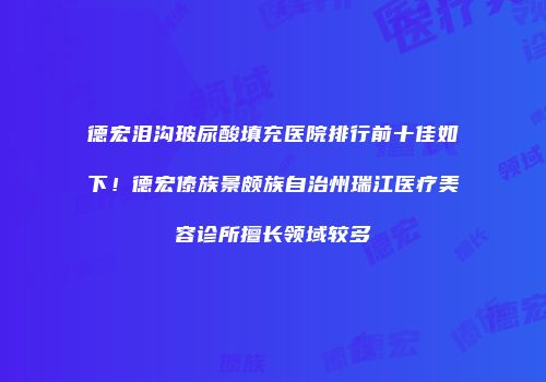德宏泪沟玻尿酸填充医院排行前十佳如下！德宏傣族景颇族自治州瑞江医疗美容诊所擅长领域较多