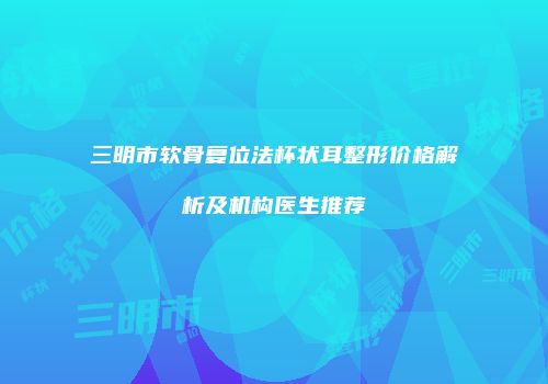 三明市软骨复位法杯状耳整形价格解析及机构医生推荐