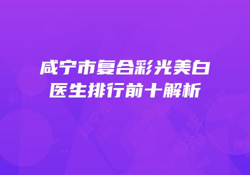 咸宁市复合彩光美白医生排行前十解析
