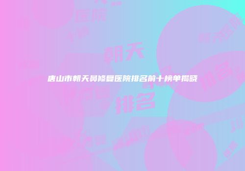 唐山市朝天鼻修复医院排名前十榜单揭晓