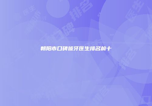 朝阳市口碑拔牙医生排名前十