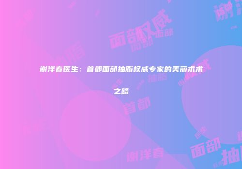 谢洋春医生：首都面部抽脂权威专家的美丽术术之路