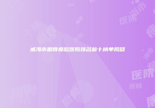 威海市磨骨瘦脸医院排名前十榜单揭晓