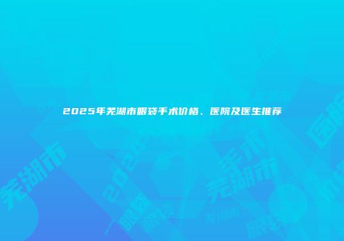 2025年芜湖市眼袋手术价格、医院及医生推荐