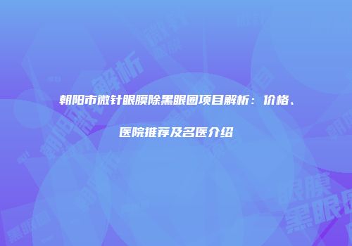 朝阳市微针眼膜除黑眼圈项目解析：价格、医院推荐及名医介绍