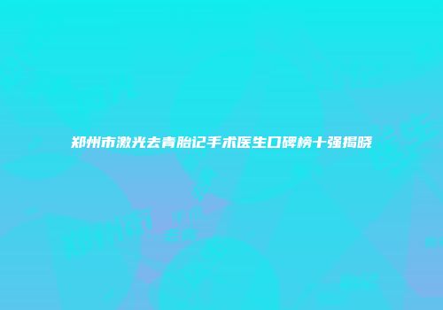 郑州市激光去青胎记手术医生口碑榜十强揭晓