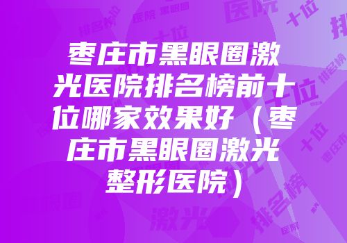 枣庄市黑眼圈激光医院排名榜前十位哪家效果好（枣庄市黑眼圈激光整形医院）