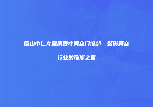 眉山市仁寿星辰医疗美容门诊部：整形美容行业的璀璨之星
