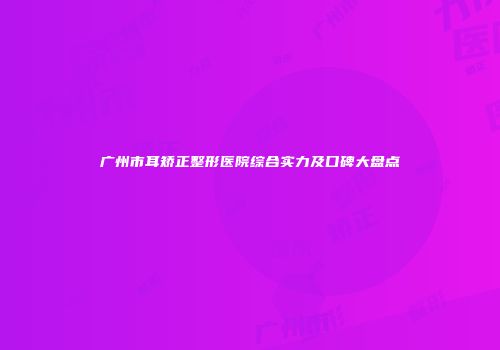 广州市耳矫正整形医院综合实力及口碑大盘点