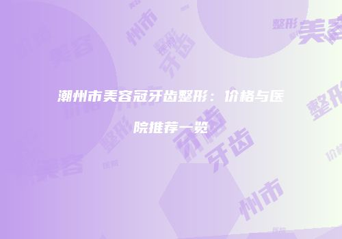 潮州市美容冠牙齿整形：价格与医院推荐一览