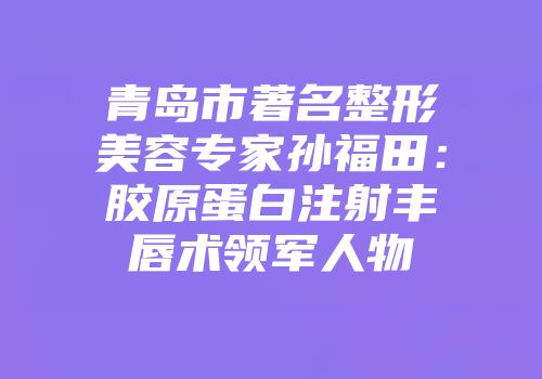 青岛市著名整形美容专家孙福田：胶原蛋白注射丰唇术领军人物