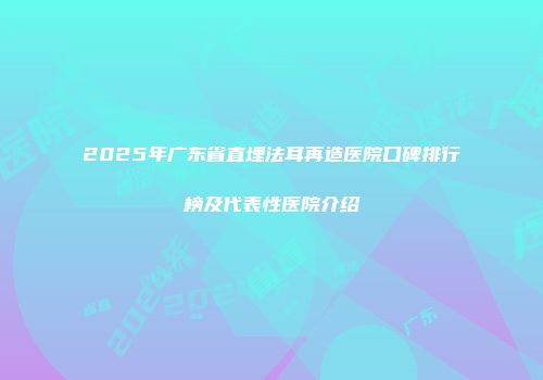 2025年广东省直埋法耳再造医院口碑排行榜及代表性医院介绍