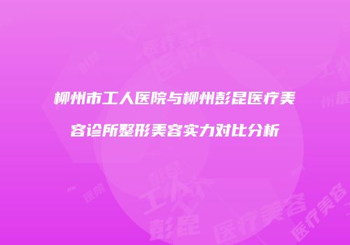 柳州市工人医院与柳州彭昆医疗美容诊所整形美容实力对比分析