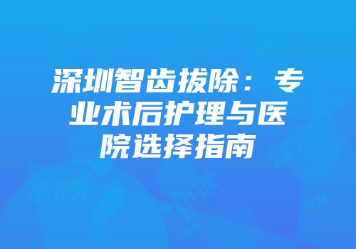 深圳智齿拔除：专业术后护理与医院选择指南