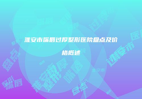淮安市嘴唇过厚整形医院盘点及价格概述