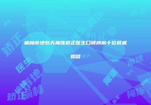 榆林市地包天掩饰矫正医生口碑榜前十位权威揭晓