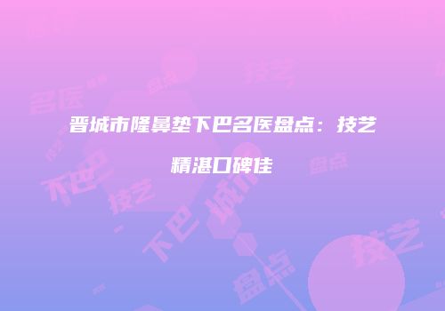 晋城市隆鼻垫下巴名医盘点：技艺精湛口碑佳