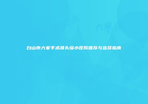白山市六家手术鼻头缩小医院推荐与选择指南