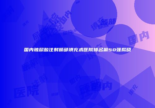 国内玻尿酸注射额部填充术医院排名前50强揭晓