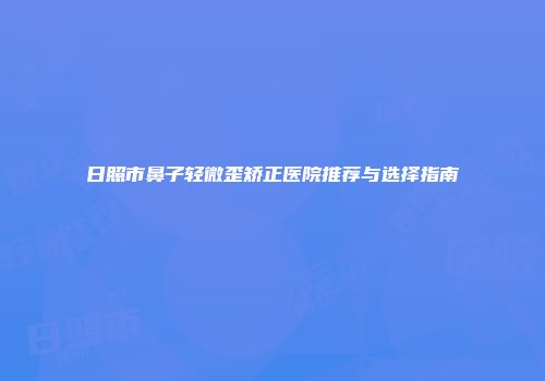 日照市鼻子轻微歪矫正医院推荐与选择指南