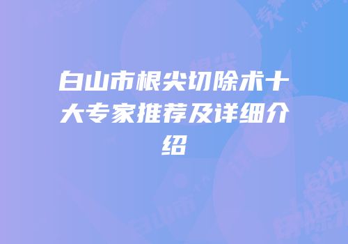 白山市根尖切除术十大专家推荐及详细介绍