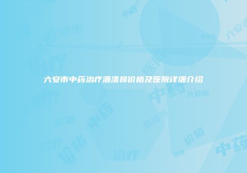 六安市中药治疗酒渣鼻价格及医院详细介绍
