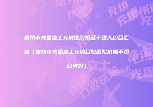 常州市光固富士充填医院排名十强大综合汇总（常州市光固富士充填口腔医院价格不贵口碑好）