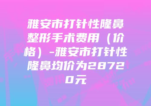 雅安市打针性隆鼻整形手术费用（价格）-雅安市打针性隆鼻均价为28720元