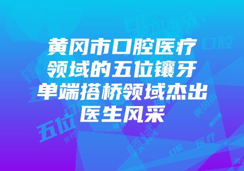 黄冈市口腔医疗领域的五位镶牙单端搭桥领域杰出医生风采