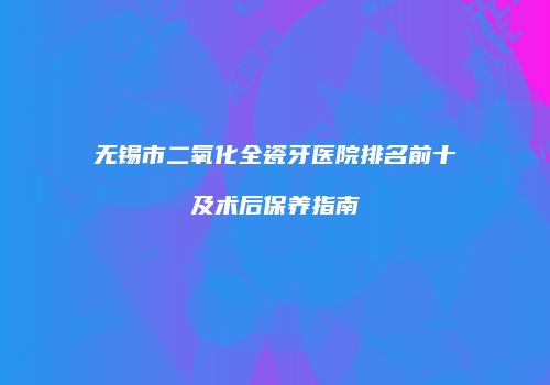 无锡市二氧化全瓷牙医院排名前十及术后保养指南