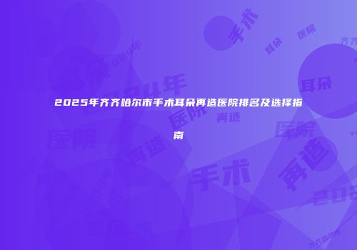 2025年齐齐哈尔市手术耳朵再造医院排名及选择指南