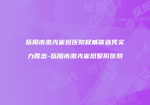 岳阳市激光雀斑医院权威筛选凭实力胜出-岳阳市激光雀斑整形医院