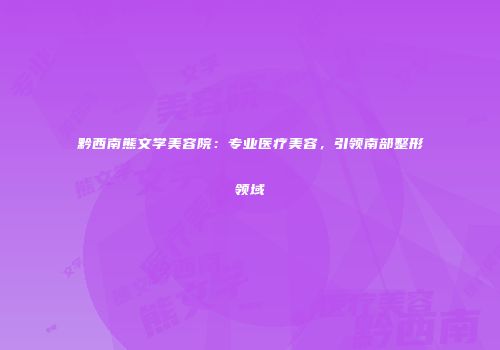 黔西南熊文学美容院：专业医疗美容，引领南部整形领域