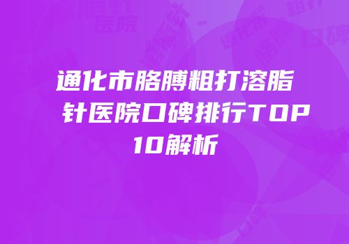 通化市胳膊粗打溶脂针医院口碑排行TOP10解析