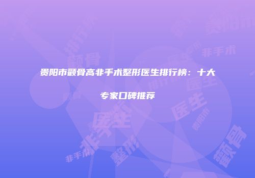 贵阳市颧骨高非手术整形医生排行榜：十大专家口碑推荐