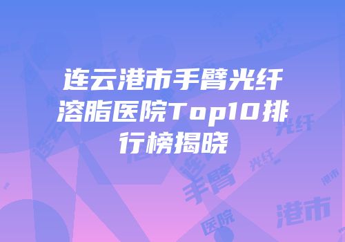 连云港市手臂光纤溶脂医院Top10排行榜揭晓