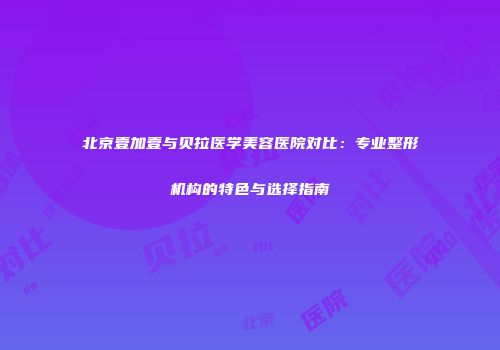 北京壹加壹与贝拉医学美容医院对比：专业整形机构的特色与选择指南