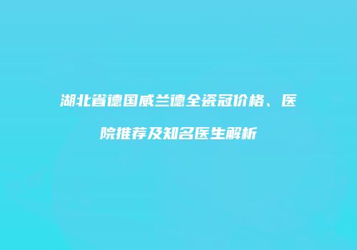 湖北省德国威兰德全瓷冠价格、医院推荐及知名医生解析