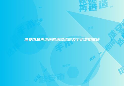 淮安市耳再造医院选择指南及手术费用解析