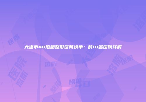 大连市4D溶脂整形医院榜单：前10名医院详解