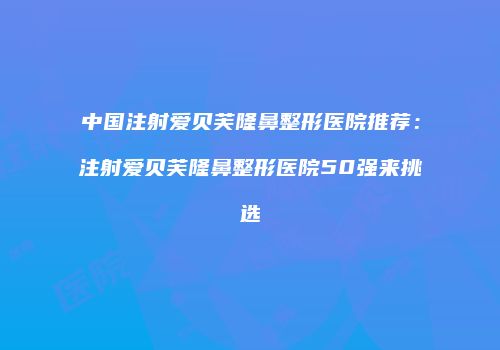 中国注射爱贝芙隆鼻整形医院推荐：注射爱贝芙隆鼻整形医院50强来挑选