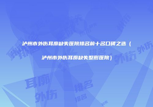 泸州市外伤耳廓缺失医院排名前十名口碑之选（泸州市外伤耳廓缺失整形医院）