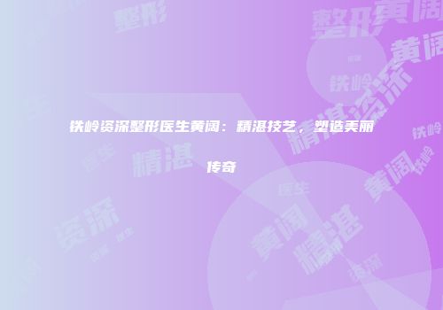 铁岭资深整形医生黄阔：精湛技艺，塑造美丽传奇